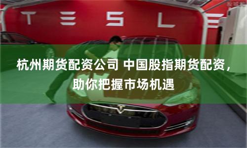 杭州期货配资公司 中国股指期货配资，助你把握市场机遇