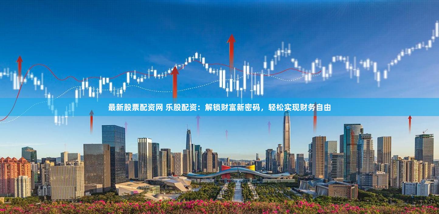 最新股票配资网 乐股配资：解锁财富新密码，轻松实现财务自由