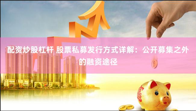 配资炒股杠杆 股票私募发行方式详解：公开募集之外的融资途径