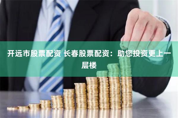 开远市股票配资 长春股票配资：助您投资更上一层楼
