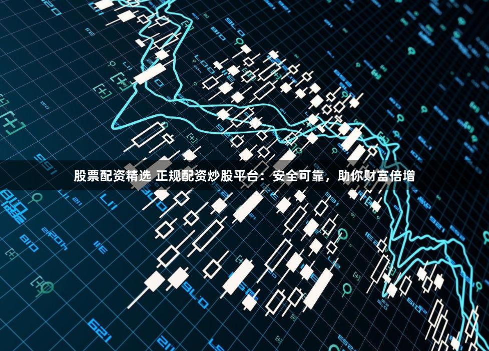 股票配资精选 正规配资炒股平台：安全可靠，助你财富倍增