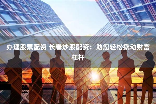 办理股票配资 长春炒股配资：助您轻松撬动财富杠杆