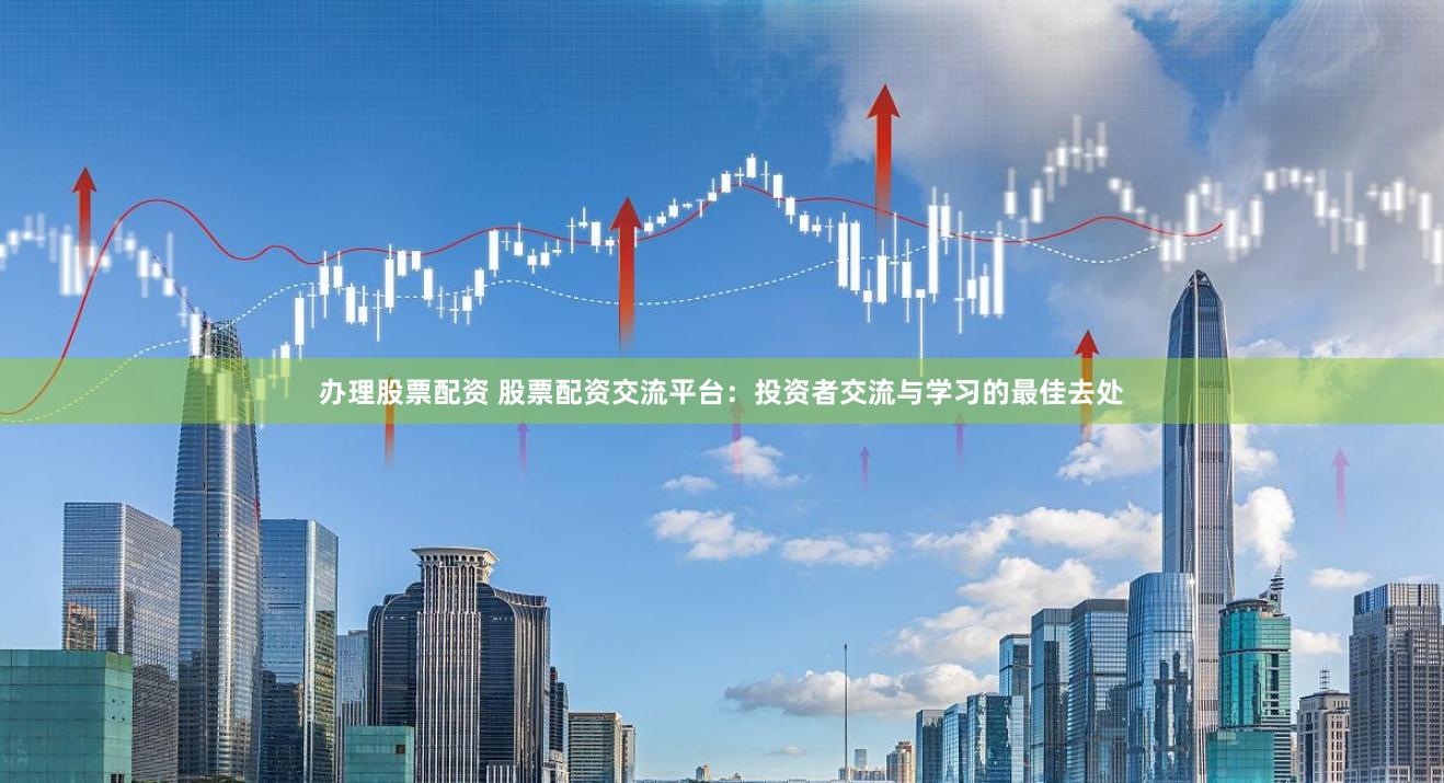 办理股票配资 股票配资交流平台：投资者交流与学习的最佳去处