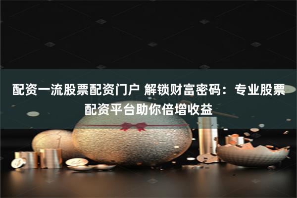 配资一流股票配资门户 解锁财富密码：专业股票配资平台助你倍增收益