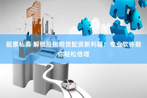 股票私募 解锁股指期货配资新利器：专业软件助你轻松倍增