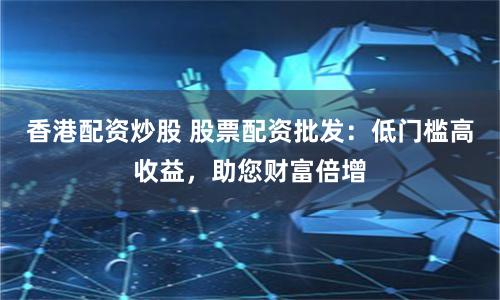 香港配资炒股 股票配资批发：低门槛高收益，助您财富倍增