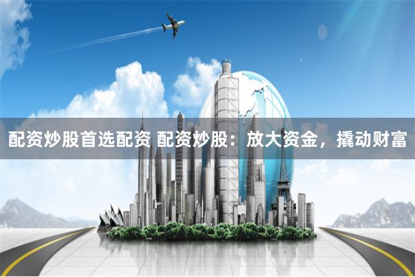 配资炒股首选配资 配资炒股：放大资金，撬动财富