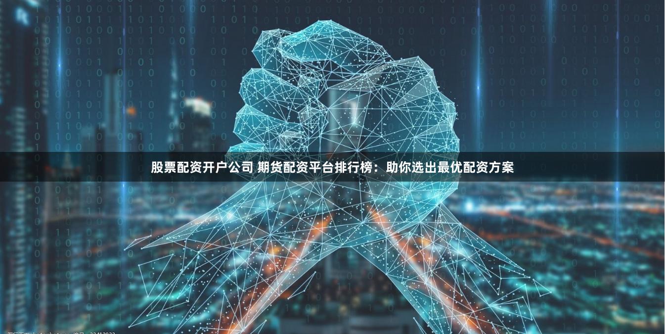 股票配资开户公司 期货配资平台排行榜：助你选出最优配资方案
