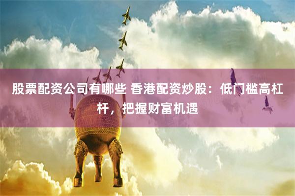 股票配资公司有哪些 香港配资炒股：低门槛高杠杆，把握财富机遇