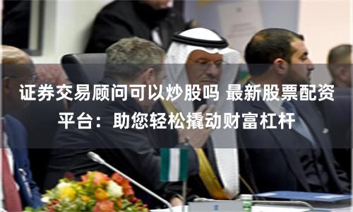 证券交易顾问可以炒股吗 最新股票配资平台：助您轻松撬动财富杠杆