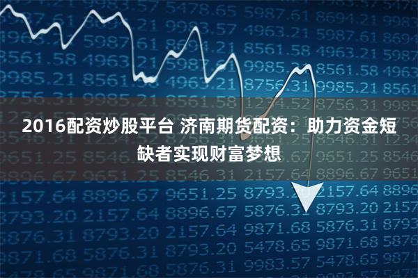 2016配资炒股平台 济南期货配资:助力资金短缺者实现财富梦想