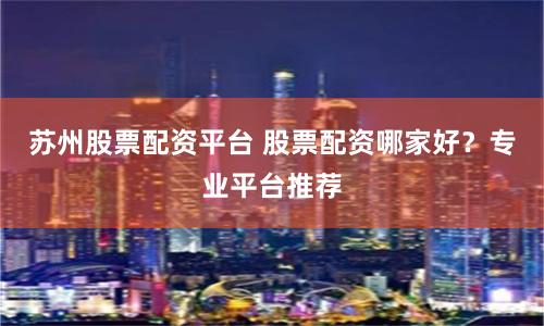 苏州股票配资平台 股票配资哪家好？专业平台推荐