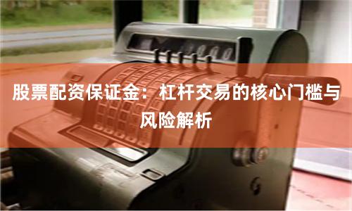 股票配资保证金：杠杆交易的核心门槛与风险解析