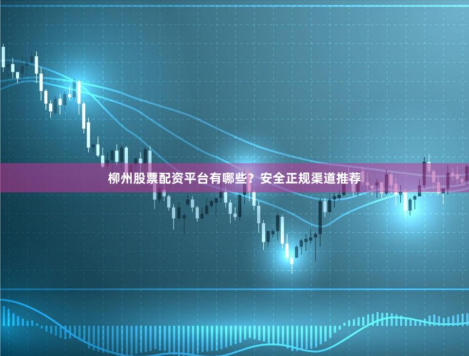 柳州股票配资平台有哪些？安全正规渠道推荐