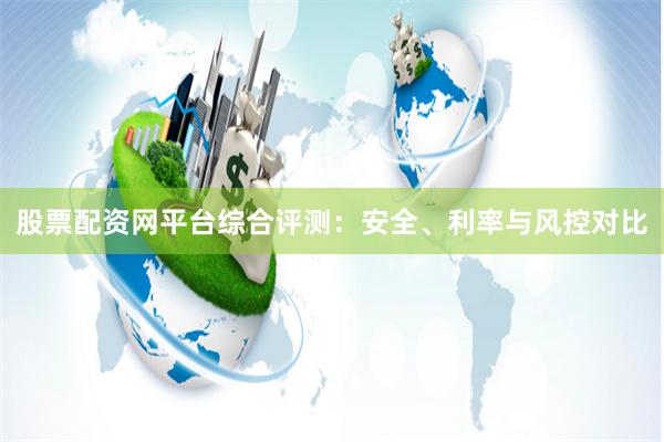 股票配资网平台综合评测：安全、利率与风控对比