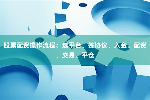 股票配资操作流程：选平台、签协议、入金、配资、交易、平仓